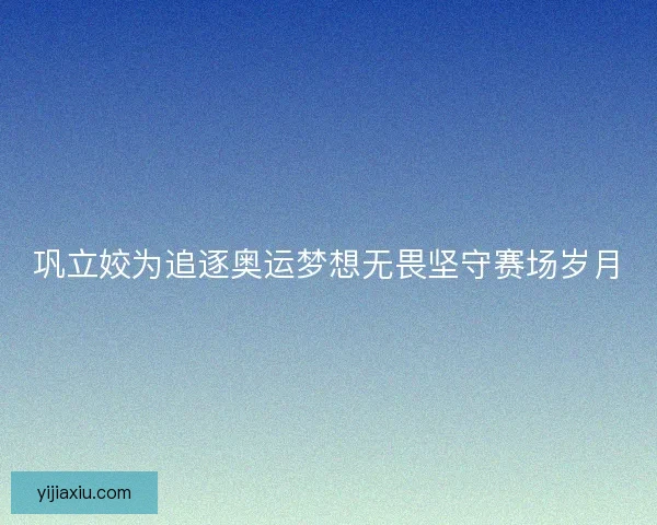 巩立姣为追逐奥运梦想无畏坚守赛场岁月