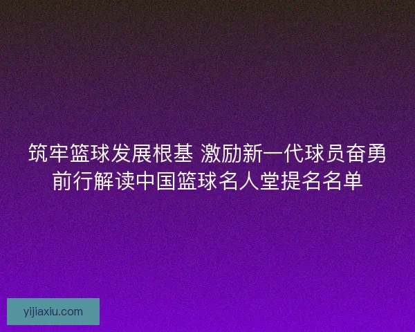 筑牢篮球发展根基 激励新一代球员奋勇前行解读中国篮球名人堂提名名单