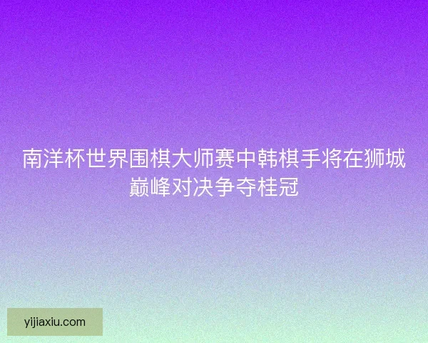 南洋杯世界围棋大师赛中韩棋手将在狮城巅峰对决争夺桂冠